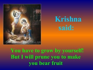    You have to grow by yourself! But I will prune you to make you bear fruit    Krishna said: 