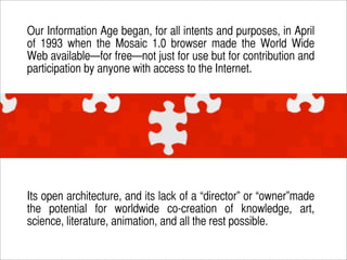 Our Information Age began, for all intents and purposes, in April
of 1993 when the Mosaic 1.0 browser made the World Wide
...