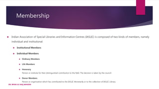 Membership
 Indian Association of Special Libraries and Information Centres (IASLIC) is composed of two kinds of members, namely
individual and institutional.
 Institutional Members
 Individual Members
 Ordinary Members
 Life Members
 Honorary
Person or institute for their distinguished contribution to the field. The decision is taken by the council.
 Donor Members
Person or organisation which has contributed to the IASLIC Monetarily or to the collection of IASLIC Library.
DR. IRFAN UL HAQ AKHOON
 