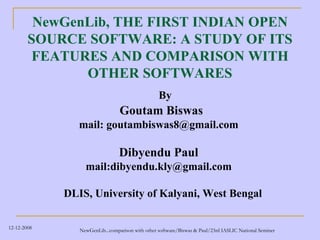 NewGenLib, THE FIRST INDIAN OPEN
        SOURCE SOFTWARE: A STUDY OF ITS
         FEATURES AND COMPARISON WITH
               OTHER SOFTWARES
                                                  By
                                 Goutam Biswas
                mail: goutambiswas8@gmail.com

                                 Dibyendu Paul
                  mail:dibyendu.kly@gmail.com

             DLIS, University of Kalyani, West Bengal

12-12-2008      NewGenLib...comparison with other software/Biswas & Paul/23rd IASLIC National Seminer
 