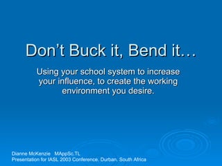 Don’t Buck it, Bend it… Using your school system to increase your influence, to create the working environment you desire. Dianne McKenzie  MAppSc.TL  Presentation for IASL 2003 Conference. Durban. South Africa 