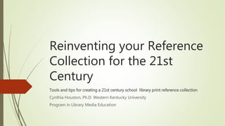 Reinventing your Reference
Collection for the 21st
Century
Tools and tips for creating a 21st century school library print reference collection
Cynthia Houston, Ph.D. Western Kentucky University
Program in Library Media Education
 