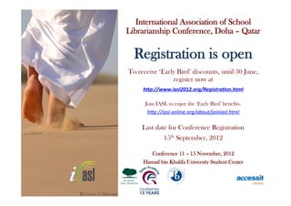 International Association of School
Librarianship Conference, Doha – Qatar

  Registration is open
To receive ‘Early Bird’ discounts, until 30 June,
                register now at
     h"p://www.iasl2012.org/Registra5on.html	
  

      Join IASL to enjoy the ‘Early Bird’ benefits.
       h"p://iasl-­‐online.org/about/joiniasl.html	
  

     Last date for Conference Registration
             15th September, 2012

        Conference 11 – 15 November, 2012
     Hamad bin Khalifa University Student Center
 