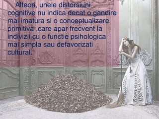Alteori, unele distorsiuni  cognitive nu indica decat o gandire mai imatura si o conceptualizare primitiva ,care apar frecvent la indivizii cu o functie psihologica mai simpla sau defavorizati cultural. 
