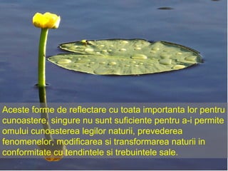 Aceste forme de reflectare cu toata importanta lor pentru cunoastere, singure nu sunt suficiente pentru a-i permite omului cunoasterea legilor naturii, prevederea fenomenelor, modificarea si transformarea naturii in conformitate cu tendintele si trebuintele sale. 