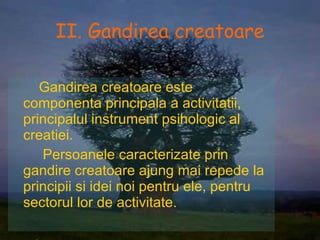 II. Gandirea creatoare Gandirea creatoare este componenta principala a activitatii , principalul instrument psihologic al creatiei. Persoanele caracterizate prin gandire creatoare ajung mai repede la principii si idei noi pentru ele, pentru sectorul lor de activitate. 