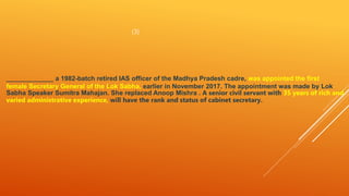(3)
_____________ a 1982-batch retired IAS officer of the Madhya Pradesh cadre, was appointed the first
female Secretary General of the Lok Sabha, earlier in November 2017. The appointment was made by Lok
Sabha Speaker Sumitra Mahajan. She replaced Anoop Mishra . A senior civil servant with 35 years of rich and
varied administrative experience, will have the rank and status of cabinet secretary.
 