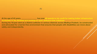 (4)
At the age of 42 years, _______________ has over 40 awards to his credit for making Indian infrastructure
accessible to the disabled and working on open defection-free initiatives.
During his 10-year stint as a district collector in various districts across Madhya Pradesh, he constructed
and advocated for a barrier-free environment that ensures that people with disabilities can move about
safely and independently.
 