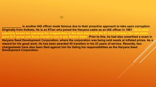 (5)
____________ is another IAS officer made famous due to their proactive approach to take upon corruption.
Originally from Kolkata, He is an IITian who joined the Haryana cadre as an IAS officer in 1991. He is most
popularly known for exposing the irregularities in the land deal worth Rs 57 crore between the real estate
giant DLF group and Sonia Gandhi’s son in law, Robert Vadra. Prior to this, he had also unearthed a scam in
Haryana Seed Development Corporation, where the corporation was being sold seeds at inflated prices. As a
reward for his good work, He has been awarded 45 transfers in his 23 years of service. Recently, two
chargesheets have also been filed against him for failing his responsibilities as the Haryana Seed
Development Corporation.
 