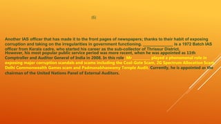 (6)
Another IAS officer that has made it to the front pages of newspapers; thanks to their habit of exposing
corruption and taking on the irregularities in government functioning. _____________ is a 1972 Batch IAS
officer from Kerala cadre, who started his career as the sub-collector of Thrissur District.
However, his most popular public service period was more recent, when he was appointed as 11th
Comptroller and Auditor General of India in 2008. In this role, Mr __________ played a phenomenal role in
exposing major corruption scandals and scams including the Coal-Gate Scam, 2G Spectrum Allocation Scam,
Delhi Commonwealth Games scam and Padmanabhaswamy Temple Audit. Currently, he is appointed as the
chairman of the United Nations Panel of External Auditors.
 