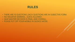RULES
• THERE ARE 10 QUESTIONS ,EACH QUESTIONS ARE IN SUBJECTIVE FORM.
• NO NEGATIVE MARKING , GUESS ALLOWED .
• QUIZ MASTER DECISION IS FINAL AND OVERALL.
• PLEASE PUT OFF YOUR MOBILE IN SILENCE MODE.
 
