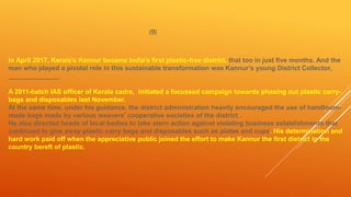 (9)
In April 2017, Kerala’s Kannur became India’s first plastic-free district, that too in just five months. And the
man who played a pivotal role in this sustainable transformation was Kannur’s young District Collector,
______________.
A 2011-batch IAS officer of Kerala cadre, initiated a focussed campaign towards phasing out plastic carry-
bags and disposables last November.
At the same time, under his guidance, the district administration heavily encouraged the use of handloom-
made bags made by various weavers’ cooperative societies of the district .
He also directed heads of local bodies to take stern action against violating business establishments that
continued to give away plastic carry bags and disposables such as plates and cups. His determination and
hard work paid off when the appreciative public joined the effort to make Kannur the first district in the
country bereft of plastic.
 
