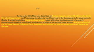 (10)
_______________ Kerala cadre IAS officer was described by Forbes magazine as ‘an IAS officer who thinks
like a businesswoman’. As IT secretary she played a significant role in the development of e-governance in
Kerala. She also headed the Kudumbashree project, today which is a shining example of women’s
empowerment, creating sustainable employment prospects for working class women. She is now head of
the Universal Service Obligation Fund delegated with growing the telecom penetration in all parts of the
country .
 