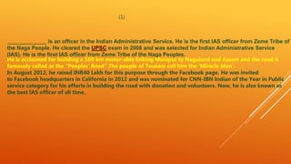 (1)
_____________ is an officer in the Indian Administrative Service. He is the first IAS officer from Zeme Tribe of
the Naga People. He cleared the UPSC exam in 2008 and was selected for Indian Administrative Service
(IAS). He is the first IAS officer from Zeme Tribe of the Naga Peoples.
He is acclaimed for building a 100 km motor-able linking Manipur to Nagaland and Assam and the road is
famously called as the “Peoples’ Road”.The people of Tousem call him the ‘Miracle Man’.
In August 2012, he raised INR40 Lakh for this purpose through the Facebook page. He was invited
to Facebook headquarters in California in 2012 and was nominated for CNN-IBN Indian of the Year in Public
service category for his efforts in building the road with donation and volunteers. Now, he is also known as
the best IAS officer of all time.
 