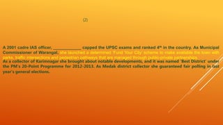 (2)
A 2001 cadre IAS officer, ____________ capped the UPSC exams and ranked 4th in the country. As Municipal
Commissioner of Warangal, she launched a determined ‘Fund Your City’ scheme to make available the town with
parks, traffic intersections and pedestrian pathways that are managed through public-private partnerships.
As a collector of Karimnagar she brought about notable developments, and it was named ‘Best District’ under
the PM’s 20-Point Programme for 2012-2013. As Medak district collector she guaranteed fair polling in last
year’s general elections.
 
