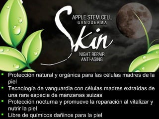  Protección natural y orgánica para las células madres de la
piel
 Tecnología de vanguardia con células madres extraídas de
una rara especie de manzanas suizas
 Protección nocturna y promueve la reparación al vitalizar y
nutrir la piel
 Libre de químicos dañinos para la piel
 
