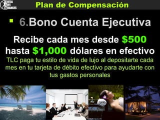 Plan de CompensaciónPlan de Compensación
 6.Bono Cuenta Ejecutiva
Recibe cada mes desde $500
hasta $1,000 dólares en efectivo
TLC paga tu estilo de vida de lujo al depositarte cada
mes en tu tarjeta de débito efectivo para ayudarte con
tus gastos personales
 