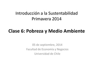 Introducción a la Sustentabilidad 
Primavera 2014 
Clase 6: Pobreza y Medio Ambiente 
05 de septiembre, 2014 
Facultad de Economía y Negocios 
Universidad de Chile 
 