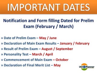Notification and Form filling Dated for Prelim
Exam (February / March)
» Date of Prelim Exam – May / June
» Declaration of Main Exam Results – January / February
» Result of Prelim Exam – August / September
» Personality Test – March / April
» Commencement of Main Exam – October
» Declaration of Final Merit List – May
 