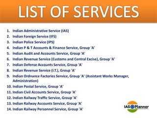 1. Indian Administrative Service (IAS)
2. Indian Foreign Service (IFS)
3. Indian Police Service (IPS)
4. Indian P & T Accounts & Finance Service, Group 'A'
5. Indian Audit and Accounts Service, Group 'A'
6. Indian Revenue Service (Customs and Central Excise), Group 'A'
7. Indian Defense Accounts Service, Group 'A'
8. Indian Revenue Service (I.T.), Group 'A'
9. Indian Ordnance Factories Service, Group 'A' (Assistant Works Manager,
Administration)
10. Indian Postal Service, Group 'A'
11. Indian Civil Accounts Service, Group 'A'
12. Indian Railway Traffic Service, Group 'A'
13. Indian Railway Accounts Service, Group 'A'
14. Indian Railway Personnel Service, Group 'A'
 