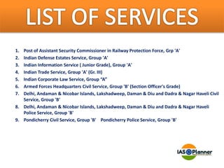 1. Post of Assistant Security Commissioner in Railway Protection Force, Grp 'A'
2. Indian Defense Estates Service, Group 'A'
3. Indian Information Service ( Junior Grade), Group 'A'
4. Indian Trade Service, Group 'A' (Gr. III)
5. Indian Corporate Law Service, Group “A”
6. Armed Forces Headquarters Civil Service, Group 'B' (Section Officer's Grade)
7. Delhi, Andaman & Nicobar Islands, Lakshadweep, Daman & Diu and Dadra & Nagar Haveli Civil
Service, Group 'B'
8. Delhi, Andaman & Nicobar Islands, Lakshadweep, Daman & Diu and Dadra & Nagar Haveli
Police Service, Group 'B'
9. Pondicherry Civil Service, Group 'B' Pondicherry Police Service, Group 'B'
 