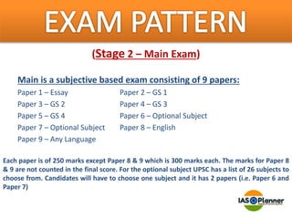 (Stage 2 – Main Exam)
Main is a subjective based exam consisting of 9 papers:
Paper 1 – Essay Paper 2 – GS 1
Paper 3 – GS 2 Paper 4 – GS 3
Paper 5 – GS 4 Paper 6 – Optional Subject
Paper 7 – Optional Subject Paper 8 – English
Paper 9 – Any Language
Each paper is of 250 marks except Paper 8 & 9 which is 300 marks each. The marks for Paper 8
& 9 are not counted in the final score. For the optional subject UPSC has a list of 26 subjects to
choose from. Candidates will have to choose one subject and it has 2 papers (i.e. Paper 6 and
Paper 7)
 