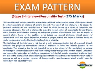 (Stage 3-Interview/Personality Test - 275 Marks)
The candidate will be interviewed by a Board who will have before them a record of his career. He will
be asked questions on matters of general interest. The object of the interview is to assess the
personal suitability of the candidate for a career in public service by a Board of competent and
unbiased observers. The test is intended to judge the mental calibre of a candidate. In board terms
this is really an assessment of not only his intellectual qualities but also social traits and his interest in
current affairs. Some of the qualities to be judged are mental alertness, critical powers of
assimilation, clear and logical exposition, balance of judged, variety and depth of interest, ability for
social cohesion and leadership, intellectual and moral integrity.
The technique of the interview is not that of a strict cross-examination but of a natural, though
directed and purposive conversation which is intended to reveal the mental qualities of the
candidate. The interview test is not intended to be a test either of the specialized or general
knowledge of the candidates which has been already tested through their written papers. Candidates
are expected to have taken an intelligent interest not only in their special subjects of academic study
but also in the events which are happening around them both within and outside their own state or
country as well as in modern currents of thought and in new discoveries which should rouse the
curiosity of well-educated youth.
 
