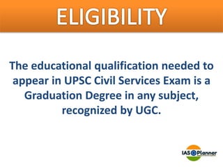 The educational qualification needed to
appear in UPSC Civil Services Exam is a
Graduation Degree in any subject,
recognized by UGC.
 