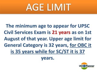 The minimum age to appear for UPSC
Civil Services Exam is 21 years as on 1st
August of that year. Upper age limit for
General Category is 32 years, for OBC it
is 35 years while for SC/ST it is 37
years.
 