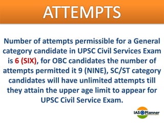 Number of attempts permissible for a General
category candidate in UPSC Civil Services Exam
is 6 (SIX), for OBC candidates the number of
attempts permitted it 9 (NINE), SC/ST category
candidates will have unlimited attempts till
they attain the upper age limit to appear for
UPSC Civil Service Exam.
 
