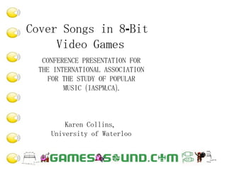 Cover Songs in 8-Bit  Video Games CONFERENCE PRESENTATION FOR THE INTERNATIONAL ASSOCIATION FOR THE STUDY OF POPULAR MUSIC (IASPM.CA). Karen Collins,  University of Waterloo 