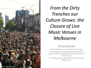 From the Dirty
Trenches our
Culture Grows: the
Closure of Live
Music Venues in
Melbourne
Anna Daniel
Presentation to Instruments of Change
International Association for the Study of
Popular Music Australia-New Zealand Annual
Conference
24-26 November 2010, Monash University,
Melbourne.
Joe Armao / Fairfax
 