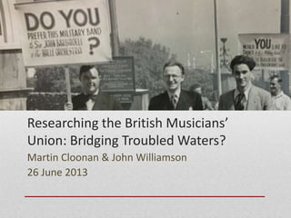 Researching the British Musicians’
Union: Bridging Troubled Waters?
Martin Cloonan & John Williamson
26 June 2013
 