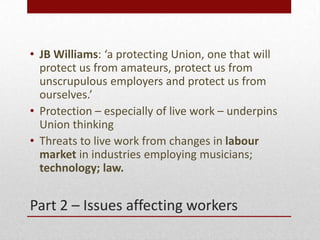 Part 2 C Issues affecting workers
? JB Williams: a protecting Union, one that will
protect us from amateurs, protect us from
unscrupulous employers and protect us from
ourselves.
? Protection C especially of live work C underpins
Union thinking
? Threats to live work from changes in labour
market in industries employing musicians;
technology; law.
 