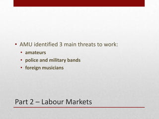 Part 2 C Labour Markets
? AMU identified 3 main threats to work:
? amateurs
? police and military bands
? foreign musicians
 