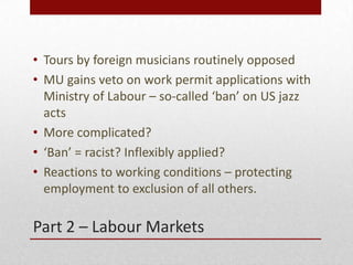 Part 2 C Labour Markets
? Tours by foreign musicians routinely opposed
? MU gains veto on work permit applications with
Ministry of Labour C so-called ban on US jazz
acts
? More complicated?
? Ban = racist? Inflexibly applied?
? Reactions to working conditions C protecting
employment to exclusion of all others.
 