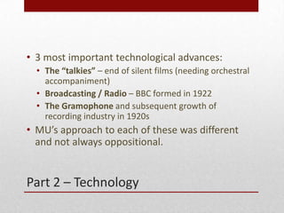Part 2 C Technology
? 3 most important technological advances:
? The talkies C end of silent films (needing orchestral
accompaniment)
? Broadcasting / Radio C BBC formed in 1922
? The Gramophone and subsequent growth of
recording industry in 1920s
? MUs approach to each of these was different
and not always oppositional.
 