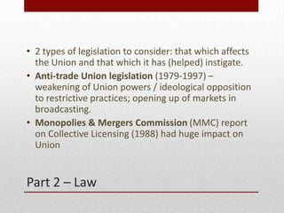 Part 2 C Law
? 2 types of legislation to consider: that which affects
the Union and that which it has (helped) instigate.
? Anti-trade Union legislation (1979-1997) C
weakening of Union powers / ideological opposition
to restrictive practices; opening up of markets in
broadcasting.
? Monopolies & Mergers Commission (MMC) report
on Collective Licensing (1988) had huge impact on
Union
 