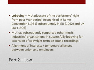 Part 2 C Law
? Lobbying C MU advocate of the performers right
from post-War period. Recognised in Rome
Convention (1961) subsequently in EU (1992) and UK
law (1996)
? MU has subsequently supported other music
industries organisations in successfully lobbying for
extension of copyright term on sound recordings.
? Alignment of interests / temporary alliances
between union and employers
 