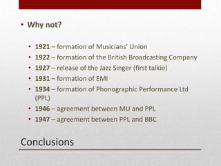 Conclusions
? Why not?
? 1921 C formation of Musicians Union
? 1922 C formation of the British Broadcasting Company
? 1927 C release of the Jazz Singer (first talkie)
? 1931 C formation of EMI
? 1934 C formation of Phonographic Performance Ltd
(PPL)
? 1946 C agreement between MU and PPL
? 1947 C agreement between PPL and BBC
 