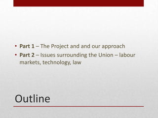 Outline
? Part 1 C The Project and and our approach
? Part 2 C Issues surrounding the Union C labour
markets, technology, law
 