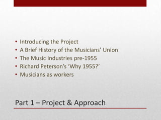 Part 1 C Project & Approach
? Introducing the Project
? A Brief History of the Musicians Union
? The Music Industries pre-1955
? Richard Petersons Why 1955?
? Musicians as workers
 
