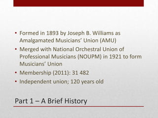 Part 1 C A Brief History
? Formed in 1893 by Joseph B. Williams as
Amalgamated Musicians Union (AMU)
? Merged with National Orchestral Union of
Professional Musicians (NOUPM) in 1921 to form
Musicians Union
? Membership (2011): 31 482
? Independent union; 120 years old
 