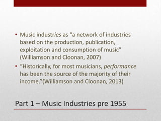 Part 1 C Music Industries pre 1955
? Music industries as a network of industries
based on the production, publication,
exploitation and consumption of music
(Williamson and Cloonan, 2007)
? Historically, for most musicians, performance
has been the source of the majority of their
income.(Williamson and Cloonan, 2013)
 