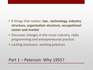Part 1 C Peterson: Why 1955?
? 6 things that matter: law , technology, industry
structure, organisation structure, occupational
career and market
? Discusses changes in the music industry, radio
programming and entrepreneurial practice.
? Lacking musicians, working practices
 