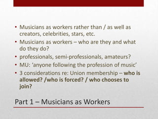 Part 1 C Musicians as Workers
? Musicians as workers rather than / as well as
creators, celebrities, stars, etc.
? Musicians as workers C who are they and what
do they do?
? professionals, semi-professionals, amateurs?
? MU: anyone following the profession of music
? 3 considerations re: Union membership C who is
allowed? /who is forced? / who chooses to
join?
 