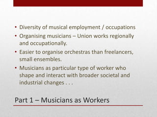 Part 1 C Musicians as Workers
? Diversity of musical employment / occupations
? Organising musicians C Union works regionally
and occupationally.
? Easier to organise orchestras than freelancers,
small ensembles.
? Musicians as particular type of worker who
shape and interact with broader societal and
industrial changes . . .
 