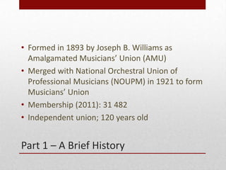 Part 1 – A Brief History
• Formed in 1893 by Joseph B. Williams as
Amalgamated Musicians’ Union (AMU)
• Merged with Nation...