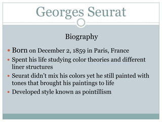 Georges SeuratBiographyBorn on December 2, 1859 in Paris, FranceSpent his life studying color theories and different liner structuresSeurat didn’t mix his colors yet he still painted with tones that brought his paintings to lifeDeveloped style known as pointillism