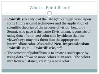 What is Pointillism?Pointillism a style of the late 19th century based upon some Impressionist techniques and the application of scientific theories of the process of vision; begun by Seurat, who gave it the name Divisionism, it consists of using dots of unmixed color side by side so that the viewer’s eye may mix them into the appropriate intermediate color. Also called Neo-Impressionism. — Pointillist,n. — Pointillistic,adj.The concept of pointillism is to create a solid space by using dots of two or more colors in an area.  The colors mix from a distance, creating a new color.